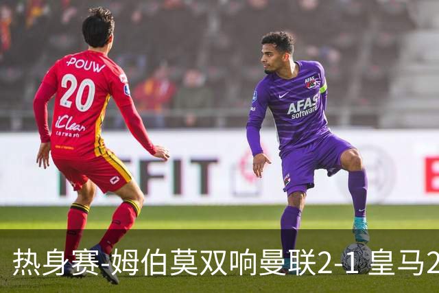 热身赛-姆伯莫双响曼联2-1 皇马2-2 道曼传射枪手4-1